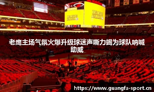 老鹰主场气氛火爆升级球迷声嘶力竭为球队呐喊助威
