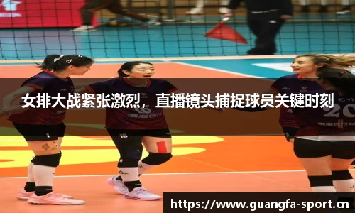 女排大战紧张激烈，直播镜头捕捉球员关键时刻
